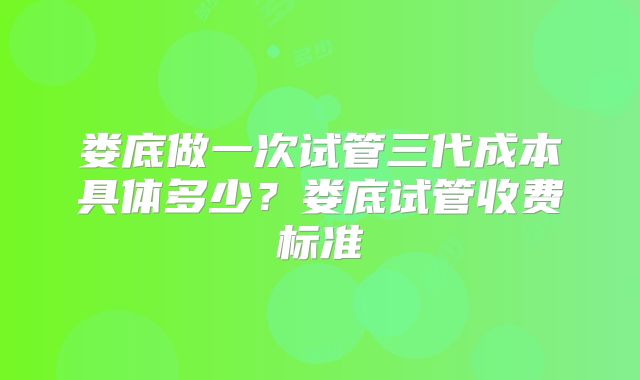 娄底做一次试管三代成本具体多少？娄底试管收费标准