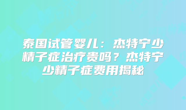 泰国试管婴儿：杰特宁少精子症治疗贵吗？杰特宁少精子症费用揭秘