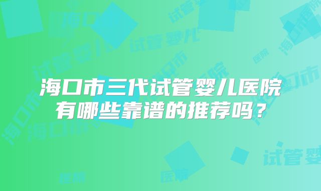 海口市三代试管婴儿医院有哪些靠谱的推荐吗？