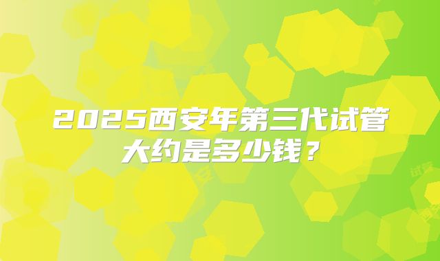 2025西安年第三代试管大约是多少钱？