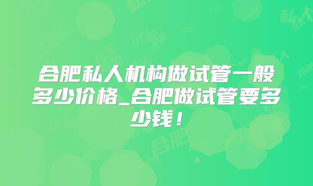 合肥私人机构做试管一般多少价格_合肥做试管要多少钱！