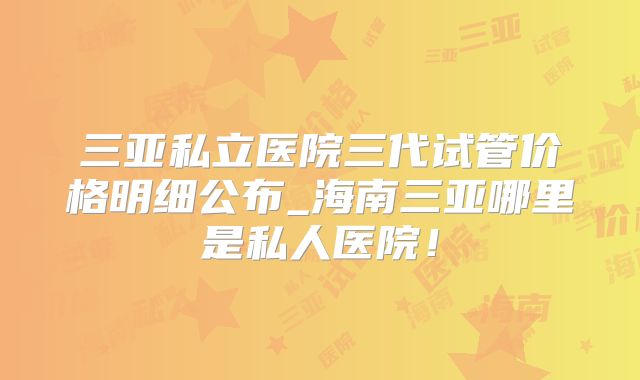 三亚私立医院三代试管价格明细公布_海南三亚哪里是私人医院！