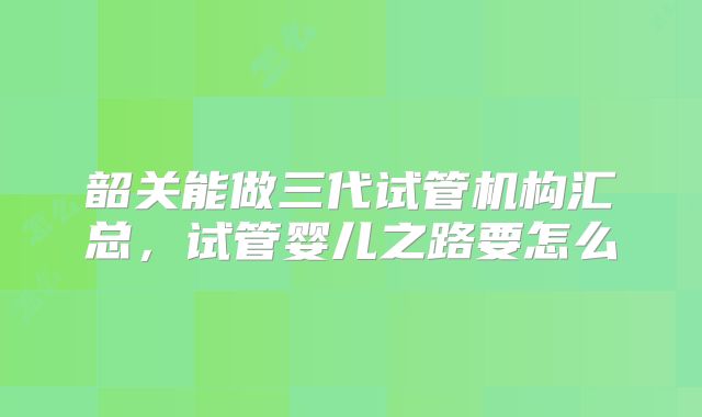 韶关能做三代试管机构汇总,试管婴儿之路要怎么