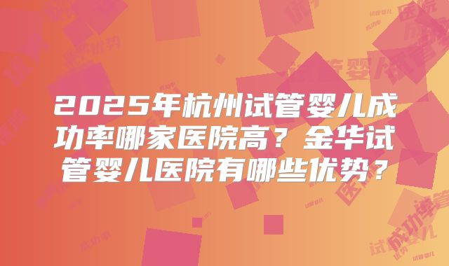 2025年杭州试管婴儿成功率哪家医院高？金华试管婴儿医院有哪些优势？