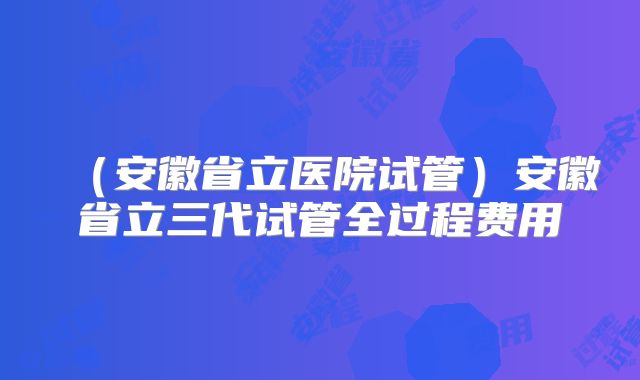 （安徽省立医院试管）安徽省立三代试管全过程费用
