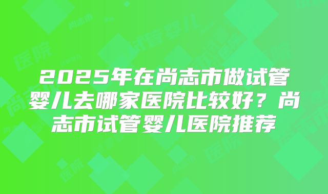 2025年在尚志市做试管婴儿去哪家医院比较好?尚志市试管婴儿医院推荐