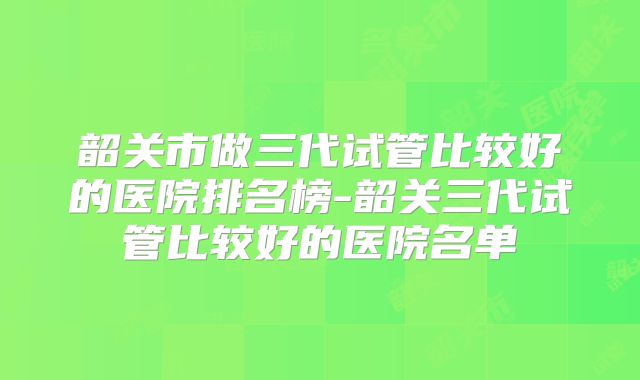 韶关市做三代试管比较好的医院排名榜-韶关三代试管比较好的医院名单