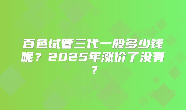 百色试管三代一般多少钱呢？2025年涨价了没有？