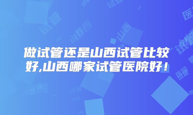 做试管还是山西试管比较好,山西哪家试管医院好！