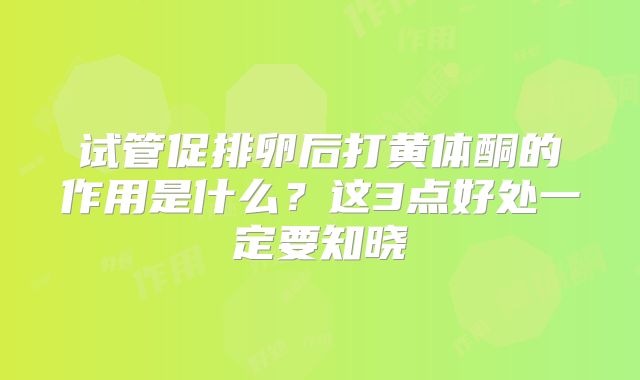 试管促排卵后打黄体酮的作用是什么？这3点好处一定要知晓