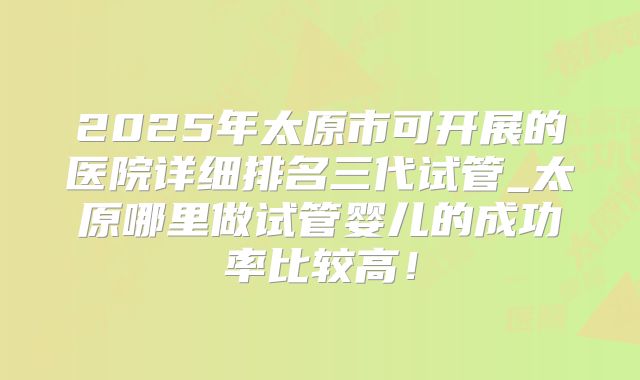 2025年太原市可开展的医院详细排名三代试管_太原哪里做试管婴儿的成功率比较高！