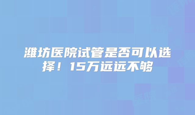 潍坊医院试管是否可以选择！15万远远不够