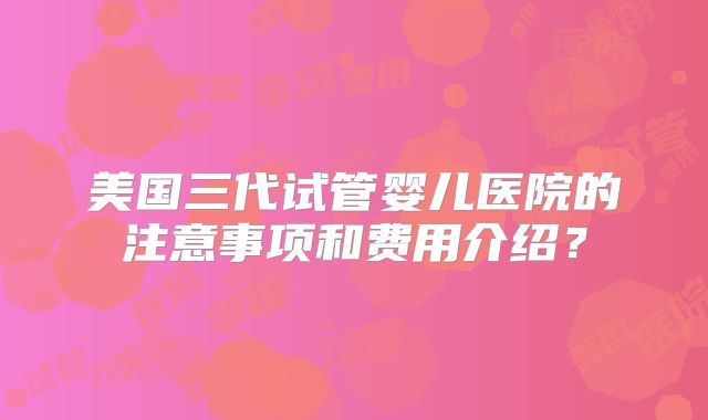 美国三代试管婴儿医院的注意事项和费用介绍？