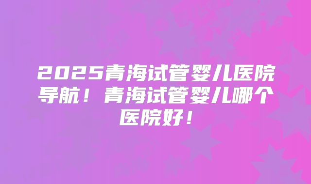 2025青海试管婴儿医院导航！青海试管婴儿哪个医院好！