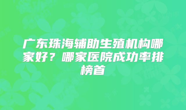 广东珠海辅助生殖机构哪家好?哪家医院成功率排榜首