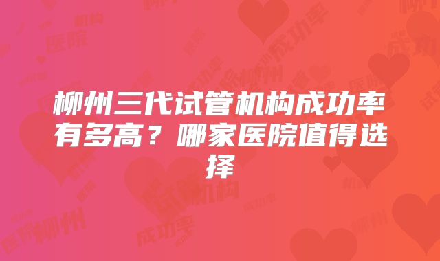 柳州三代试管机构成功率有多高？哪家医院值得选择