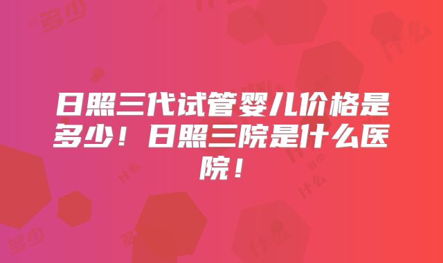 日照三代试管婴儿价格是多少！日照三院是什么医院！