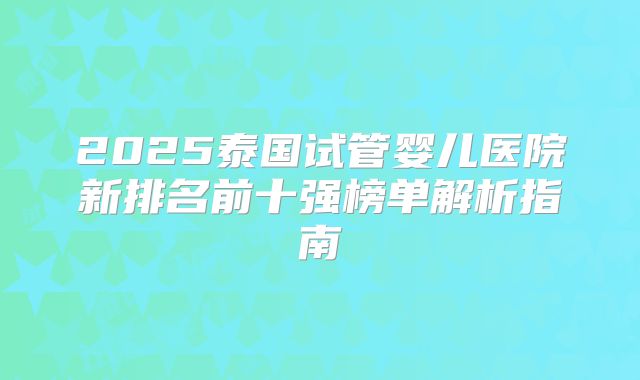 2025泰国试管婴儿医院新排名前十强榜单解析指南