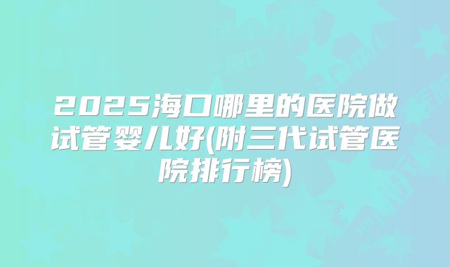 2025海口哪里的医院做试管婴儿好(附三代试管医院排行榜)