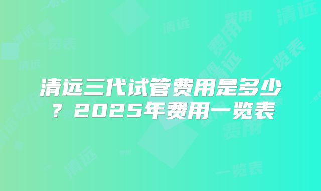 清远三代试管费用是多少？2025年费用一览表