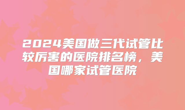 2024美国做三代试管比较厉害的医院排名榜,美国哪家试管医院