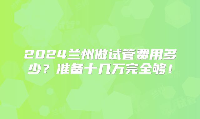 2024兰州做试管费用多少？准备十几万完全够！