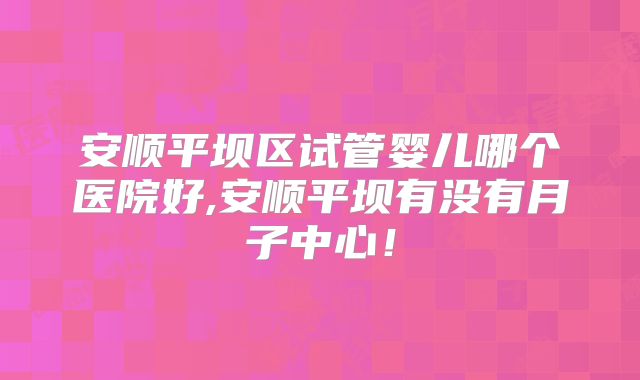 安顺平坝区试管婴儿哪个医院好,安顺平坝有没有月子中心！