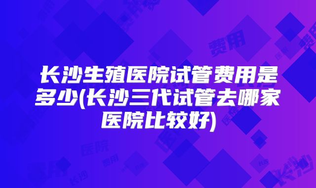 长沙生殖医院试管费用是多少(长沙三代试管去哪家医院比较好)