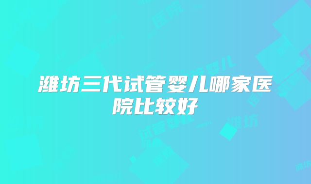 潍坊三代试管婴儿哪家医院比较好