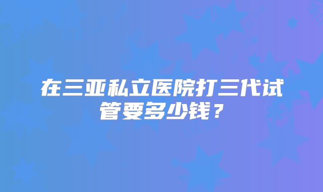 在三亚私立医院打三代试管要多少钱?