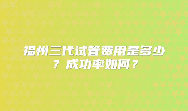 福州三代试管费用是多少？成功率如何？