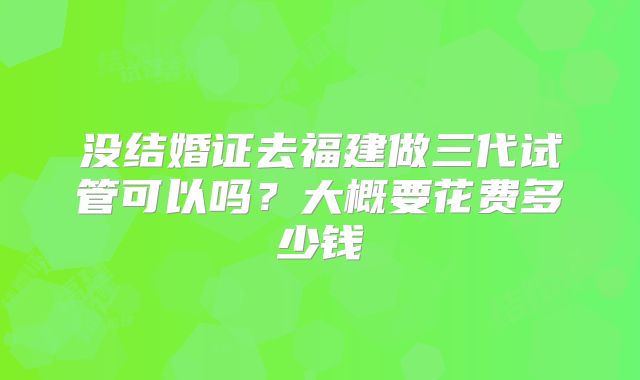 没结婚证去福建做三代试管可以吗？大概要花费多少钱