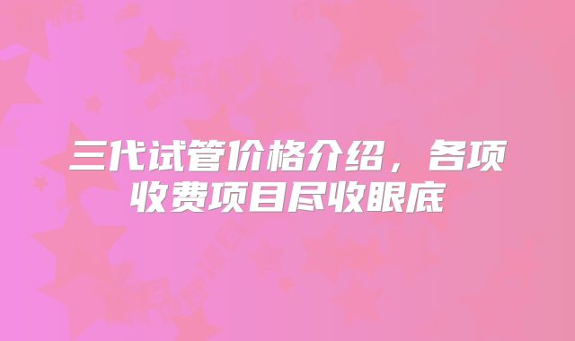 三代试管价格介绍，各项收费项目尽收眼底