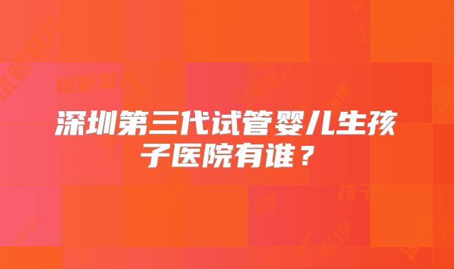 深圳第三代试管婴儿生孩子医院有谁？