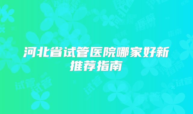 河北省试管医院哪家好新推荐指南