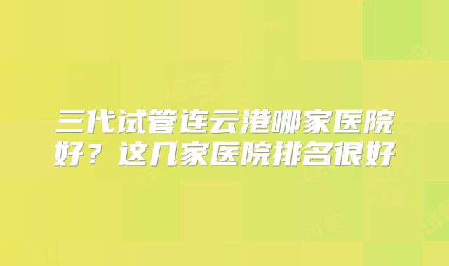 三代试管连云港哪家医院好？这几家医院排名很好