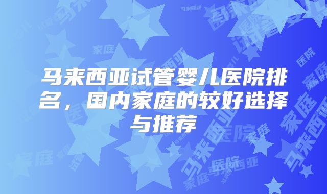 马来西亚试管婴儿医院排名，国内家庭的较好选择与推荐