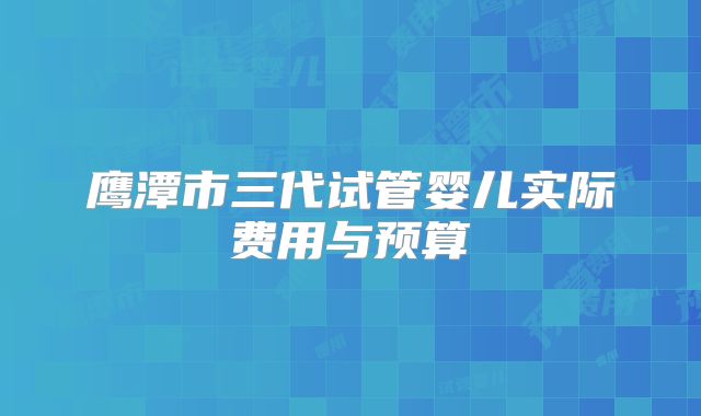 鹰潭市三代试管婴儿实际费用与预算