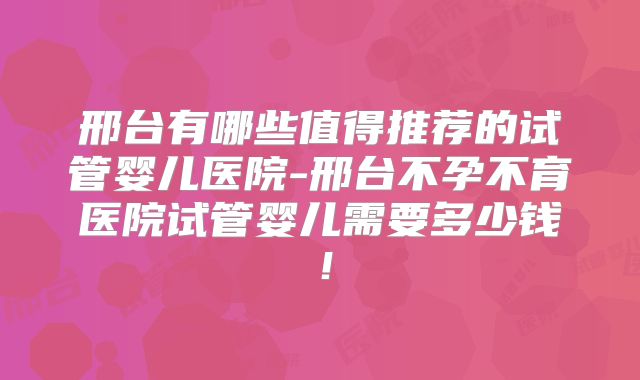 邢台有哪些值得推荐的试管婴儿医院-邢台不孕不育医院试管婴儿需要多少钱！