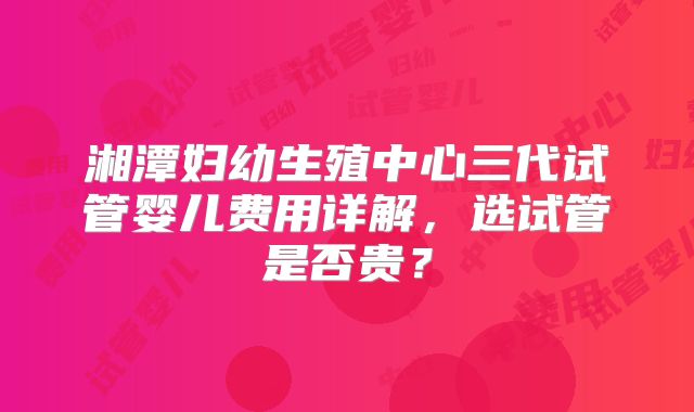 湘潭妇幼生殖中心三代试管婴儿费用详解,选试管是否贵?