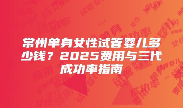 常州单身女性试管婴儿多少钱？2025费用与三代成功率指南