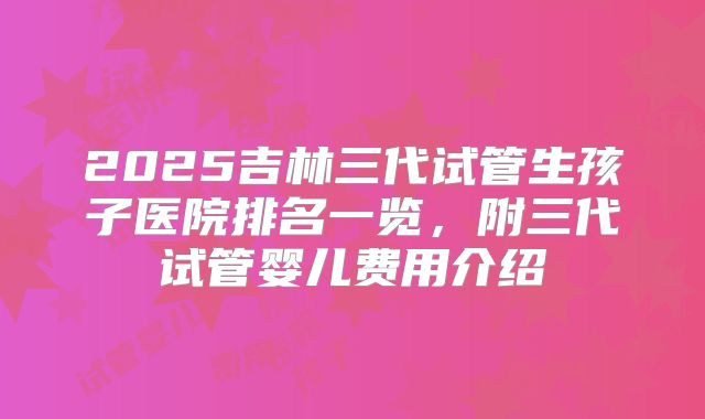2025吉林三代试管生孩子医院排名一览,附三代试管婴儿费用介绍