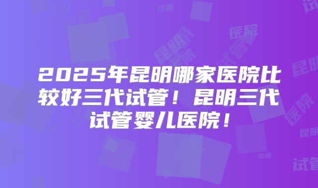 2025年昆明哪家医院比较好三代试管!昆明三代试管婴儿医院!