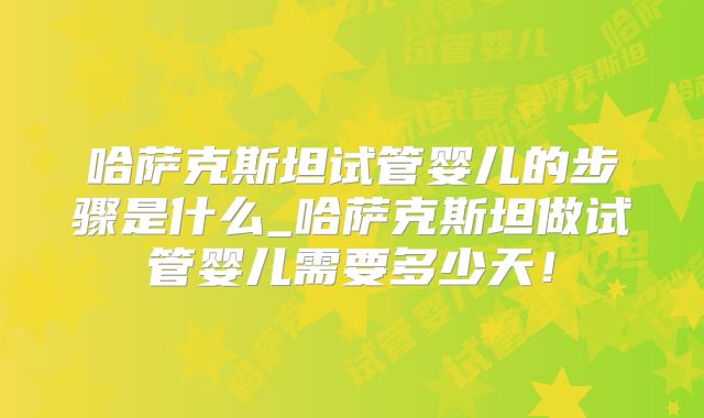 哈萨克斯坦试管婴儿的步骤是什么_哈萨克斯坦做试管婴儿需要多少天！