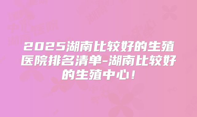 2025湖南比较好的生殖医院排名清单-湖南比较好的生殖中心!