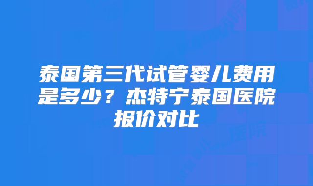 泰国第三代试管婴儿费用是多少？杰特宁泰国医院报价对比