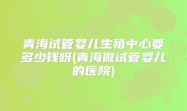 青海试管婴儿生殖中心要多少钱呀(青海做试管婴儿的医院)