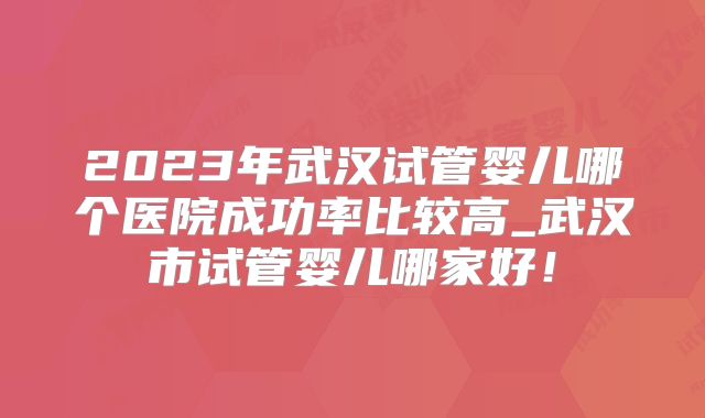 2023年武汉试管婴儿哪个医院成功率比较高_武汉市试管婴儿哪家好！