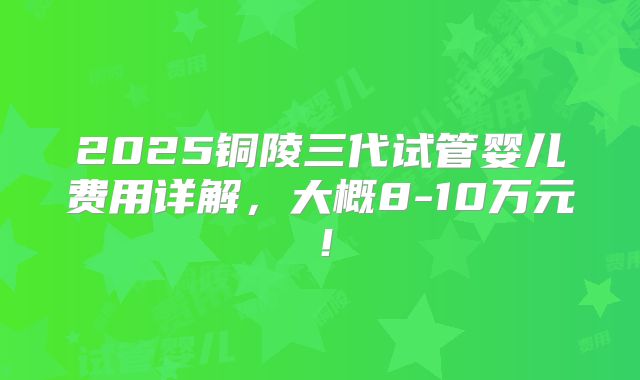 2025铜陵三代试管婴儿费用详解，大概8-10万元！