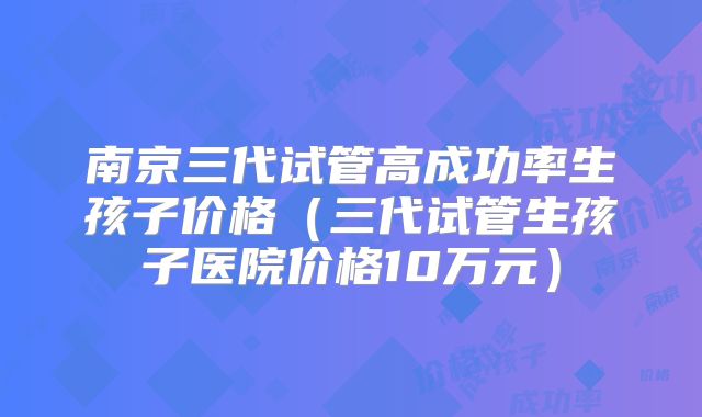 南京三代试管高成功率生孩子价格（三代试管生孩子医院价格10万元）